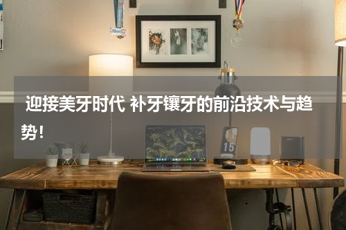  迎接美牙时代 补牙镶牙的前沿技术与趋势！