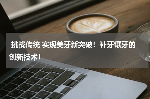  挑战传统 实现美牙新突破！补牙镶牙的创新技术！