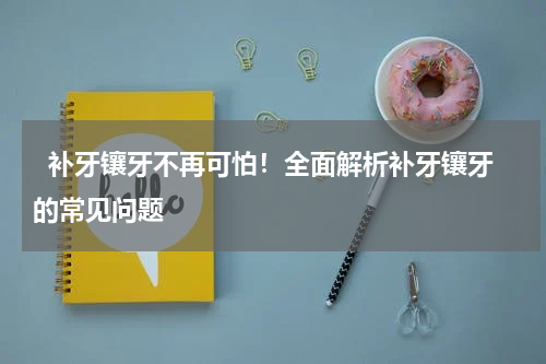   补牙镶牙不再可怕！全面解析补牙镶牙的常见问题 