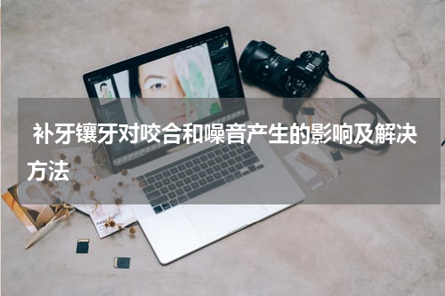  补牙镶牙对咬合和噪音产生的影响及解决方法