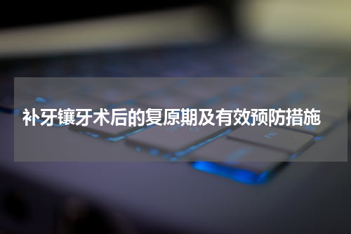  补牙镶牙术后的复原期及有效预防措施