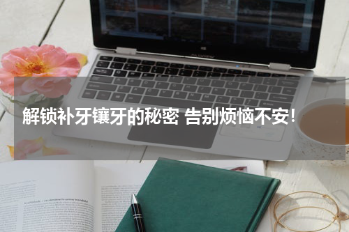  解锁补牙镶牙的秘密 告别烦恼不安！