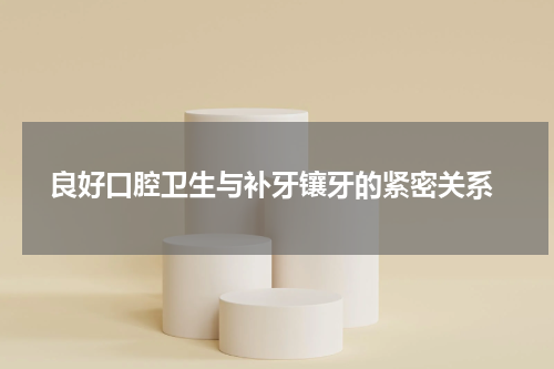  良好口腔卫生与补牙镶牙的紧密关系