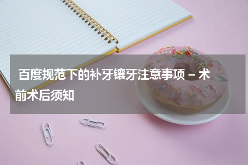  百度规范下的补牙镶牙注意事项 – 术前术后须知