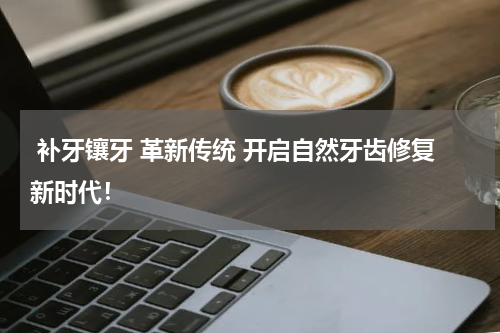  补牙镶牙 革新传统 开启自然牙齿修复新时代！