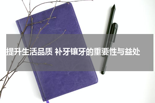  提升生活品质 补牙镶牙的重要性与益处