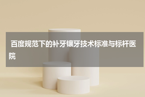  百度规范下的补牙镶牙技术标准与标杆医院
