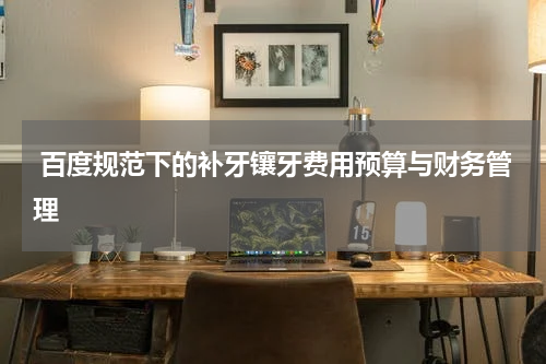  百度规范下的补牙镶牙费用预算与财务管理