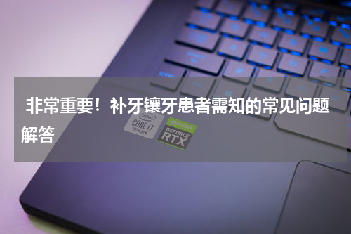  非常重要！补牙镶牙患者需知的常见问题解答