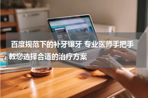  百度规范下的补牙镶牙 专业医师手把手教您选择合适的治疗方案