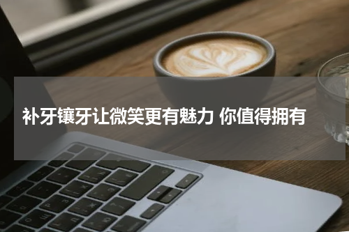  补牙镶牙让微笑更有魅力 你值得拥有
