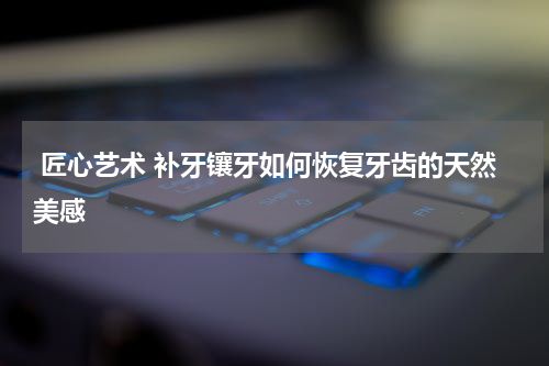  匠心艺术 补牙镶牙如何恢复牙齿的天然美感