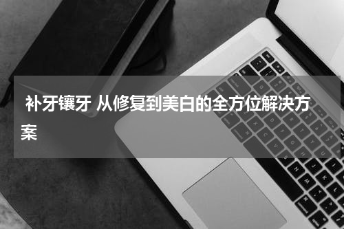 补牙镶牙 从修复到美白的全方位解决方案