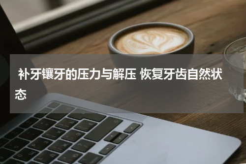  补牙镶牙的压力与解压 恢复牙齿自然状态