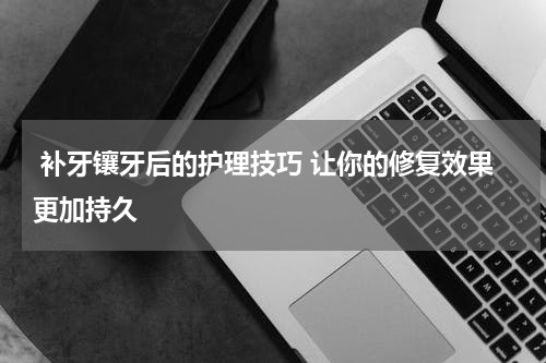 补牙镶牙后的护理技巧 让你的修复效果更加持久