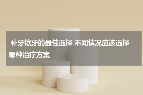  补牙镶牙的最佳选择 不同情况应该选择哪种治疗方案