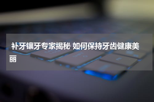  补牙镶牙专家揭秘 如何保持牙齿健康美丽