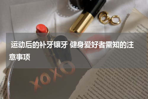  运动后的补牙镶牙 健身爱好者需知的注意事项