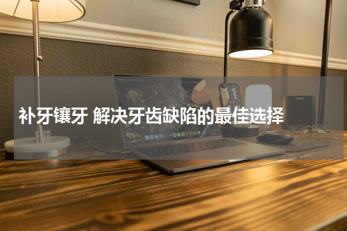   补牙镶牙 解决牙齿缺陷的最佳选择 