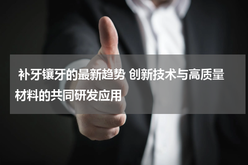  补牙镶牙的最新趋势 创新技术与高质量材料的共同研发应用