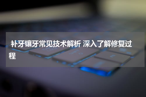  补牙镶牙常见技术解析 深入了解修复过程