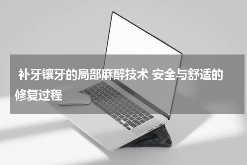  补牙镶牙的局部麻醉技术 安全与舒适的修复过程