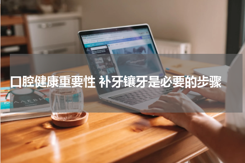  口腔健康重要性 补牙镶牙是必要的步骤