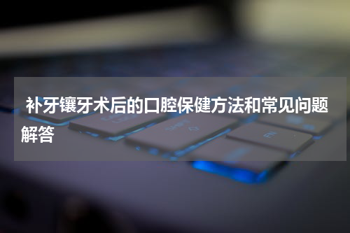  补牙镶牙术后的口腔保健方法和常见问题解答