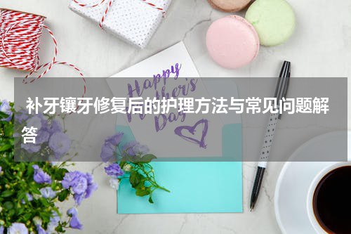  补牙镶牙修复后的护理方法与常见问题解答