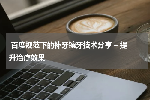  百度规范下的补牙镶牙技术分享 – 提升治疗效果