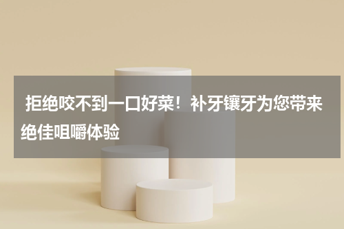  拒绝咬不到一口好菜！补牙镶牙为您带来绝佳咀嚼体验
