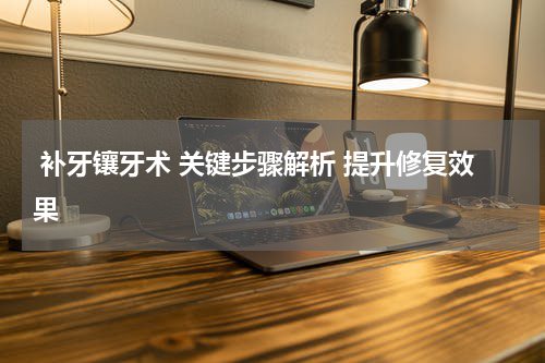  补牙镶牙术 关键步骤解析 提升修复效果