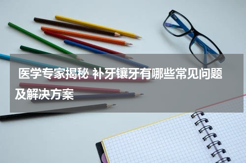  医学专家揭秘 补牙镶牙有哪些常见问题及解决方案