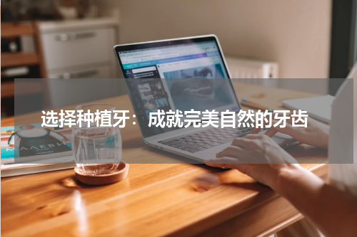  选择种植牙：成就完美自然的牙齿