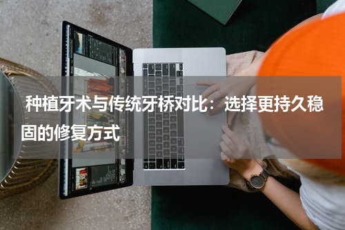  种植牙术与传统牙桥对比：选择更持久稳固的修复方式