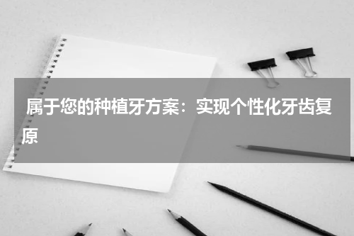  属于您的种植牙方案：实现个性化牙齿复原