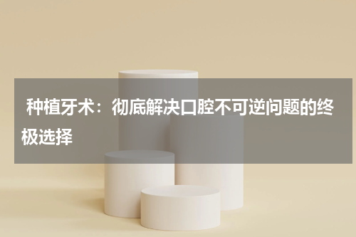 种植牙术：彻底解决口腔不可逆问题的终极选择