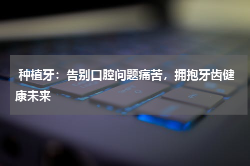  种植牙：告别口腔问题痛苦，拥抱牙齿健康未来