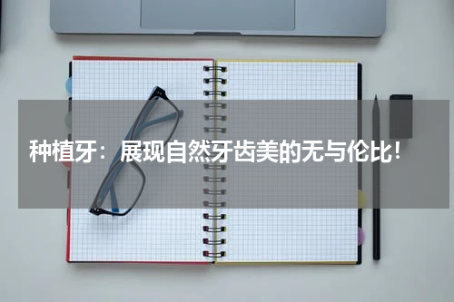  种植牙：展现自然牙齿美的无与伦比！