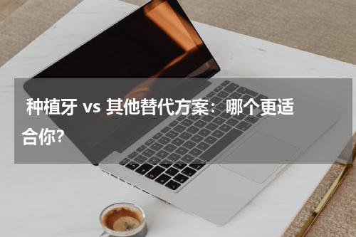  种植牙 vs 其他替代方案：哪个更适合你？