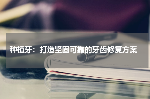  种植牙：打造坚固可靠的牙齿修复方案