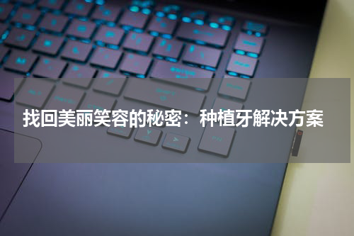  找回美丽笑容的秘密：种植牙解决方案