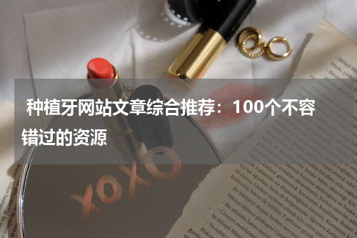  种植牙网站文章综合推荐：100个不容错过的资源