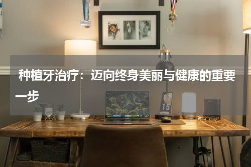  种植牙治疗：迈向终身美丽与健康的重要一步
