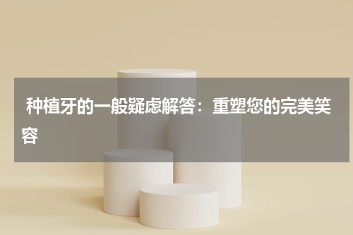  种植牙的一般疑虑解答：重塑您的完美笑容