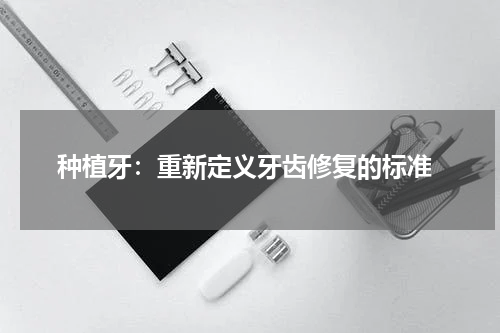  种植牙：重新定义牙齿修复的标准