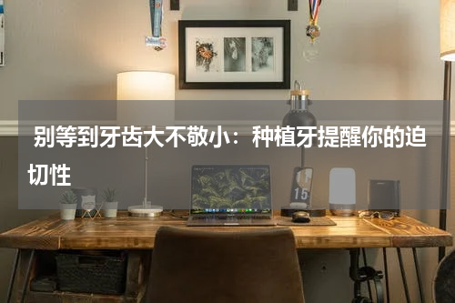  别等到牙齿大不敬小：种植牙提醒你的迫切性