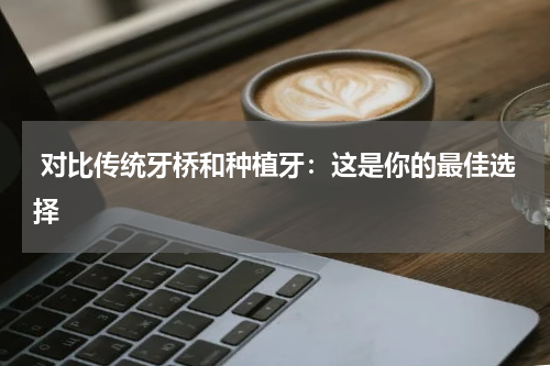  对比传统牙桥和种植牙：这是你的最佳选择