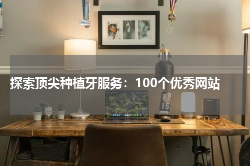 探索顶尖种植牙服务：100个优秀网站
