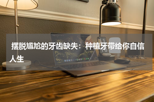  摆脱尴尬的牙齿缺失：种植牙带给你自信人生
